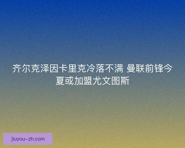 齐尔克泽因卡里克冷落不满 曼联前锋今夏或加盟尤文图斯