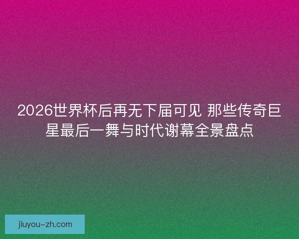 2026世界杯后再无下届可见 那些传奇巨星最后一舞与时代谢幕全景盘点