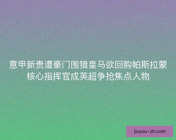 意甲新贵遭豪门围猎皇马欲回购帕斯拉蒙核心指挥官成英超争抢焦点人物