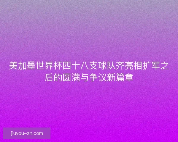 美加墨世界杯四十八支球队齐亮相扩军之后的圆满与争议新篇章